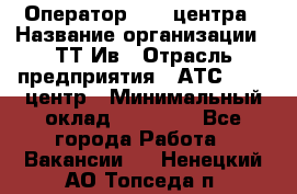 Оператор Call-центра › Название организации ­ ТТ-Ив › Отрасль предприятия ­ АТС, call-центр › Минимальный оклад ­ 20 000 - Все города Работа » Вакансии   . Ненецкий АО,Топседа п.